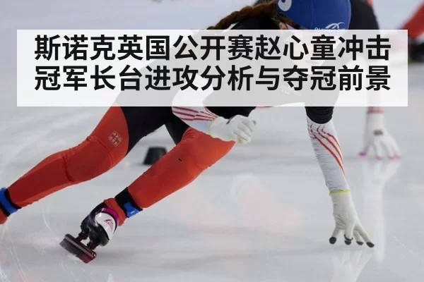 斯诺克英国公开赛赵心童冲击冠军长台进攻分析与夺冠前景
